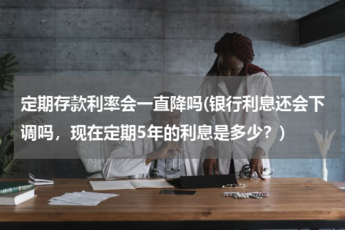 定期存款利率会一直降吗(银行利息还会下调吗，现在定期5年的利息是多少？)