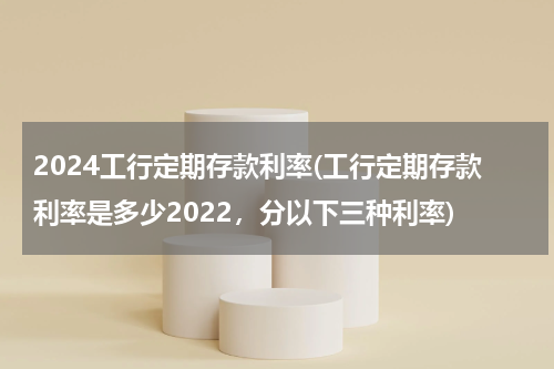 2024工行定期存款利率(工行定期存款利率是多少2022，分以下三种利率)