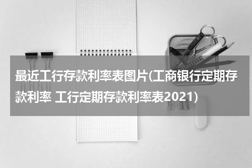 最近工行存款利率表图片(工商银行定期存款利率 工行定期存款利率表2021)