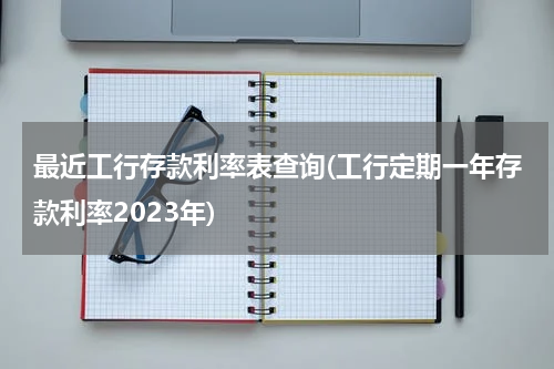 最近工行存款利率表查询(工行定期一年存款利率2023年)