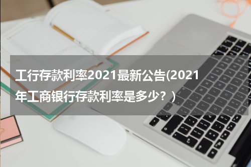 工行存款利率2021最新公告(2021年工商银行存款利率是多少？)