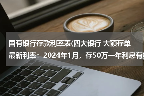 国有银行存款利率表(四大银行 大额存单最新利率：2024年1月，存50万一年利息有多少？)