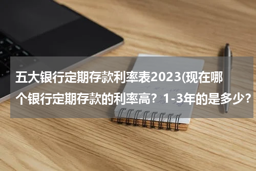 五大银行定期存款利率表2023(现在哪个银行定期存款的利率高？1-3年的是多少？要最新的)