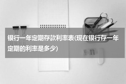 银行一年定期存款利率表(现在银行存一年定期的利率是多少)