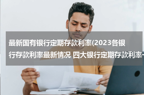 最新国有银行定期存款利率(2023各银行存款利率最新情况 四大银行定期存款利率一览)