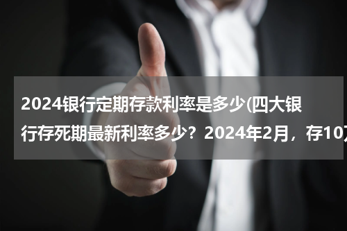 2024银行定期存款利率是多少(四大银行存死期最新利率多少？2024年2月，存10万元一年利息多少？)
