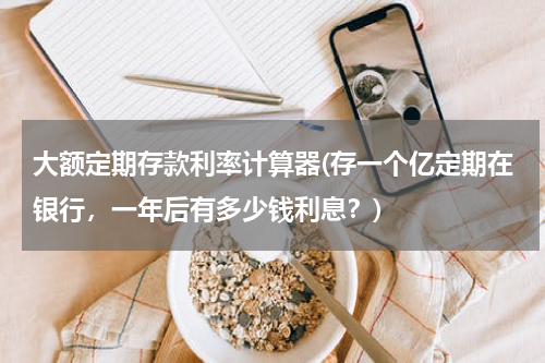 大额定期存款利率计算器(存一个亿定期在银行，一年后有多少钱利息？)