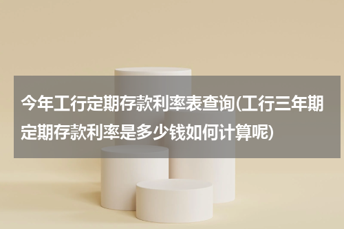 今年工行定期存款利率表查询(工行三年期定期存款利率是多少钱如何计算呢)