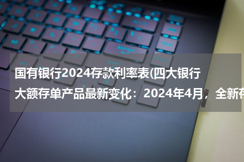 国有银行2024存款利率表(四大银行 大额存单产品最新变化：2024年4月，全新存款利率利息表)