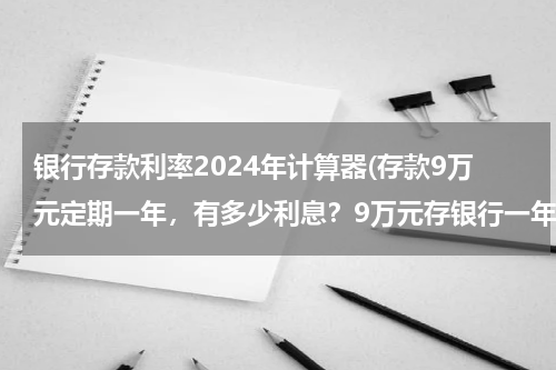 银行存款利率2024年计算器(存款9万元定期一年，有多少利息？9万元存银行一年利息现在)