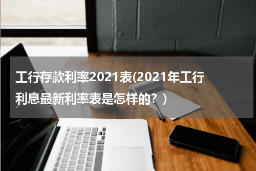 工行存款利率2021表(2021年工行利息最新利率表是怎样的？)