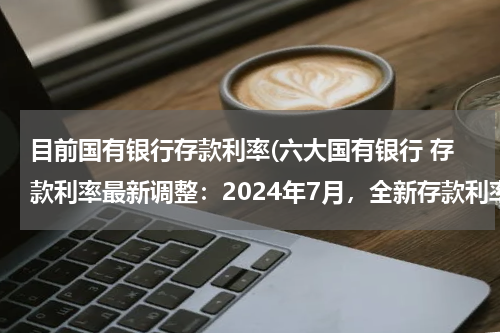 目前国有银行存款利率(六大国有银行 存款利率最新调整：2024年7月，全新存款利率利息表)