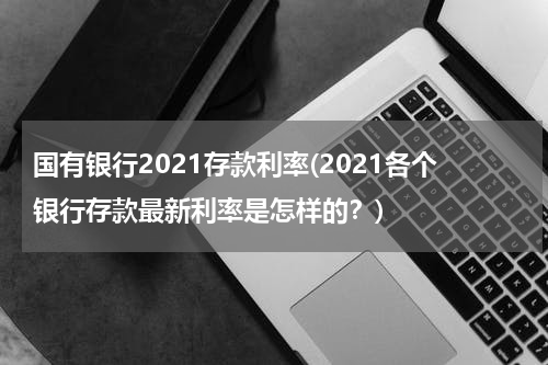 国有银行2021存款利率(2021各个银行存款最新利率是怎样的？)