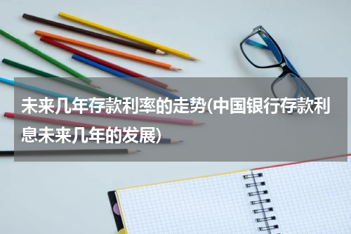 未来几年存款利率的走势(中国银行存款利息未来几年的发展)