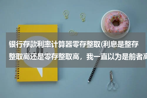 银行存款利率计算器零存整取(利息是整存整取高还是零存整取高，我一直以为是前者高，可去用网上银行的计算器算了下，又是后者多。。)