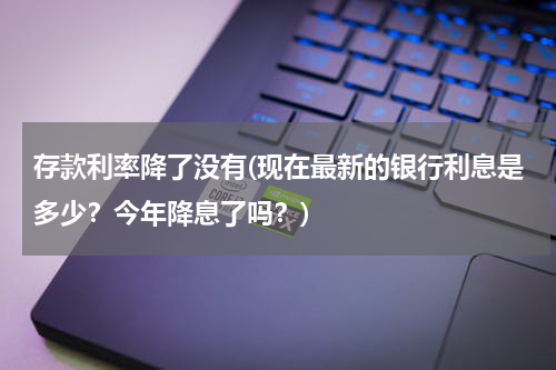 存款利率降了没有(现在最新的银行利息是多少？今年降息了吗？)