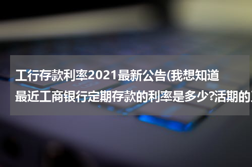 工行存款利率2021最新公告(我想知道最近工商银行定期存款的利率是多少?活期的又是多少?)