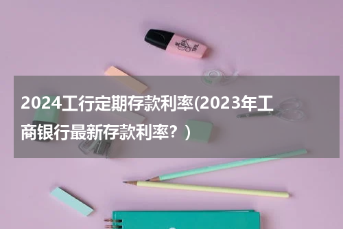 2024工行定期存款利率(2023年工商银行最新存款利率？)