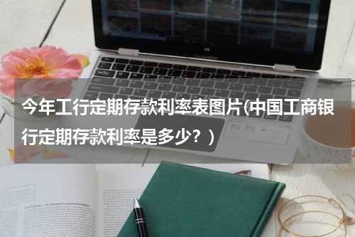 今年工行定期存款利率表图片(中国工商银行定期存款利率是多少？)