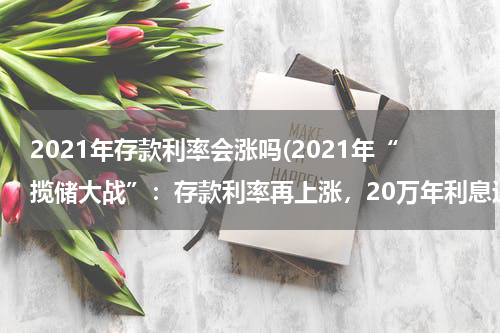 2021年存款利率会涨吗(2021年“揽储大战”：存款利率再上涨，20万年利息近一万)