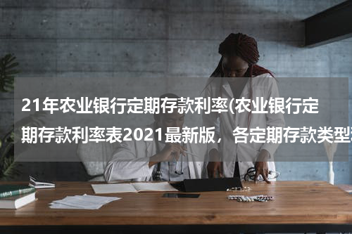 21年农业银行定期存款利率(农业银行定期存款利率表2021最新版，各定期存款类型利率一览)