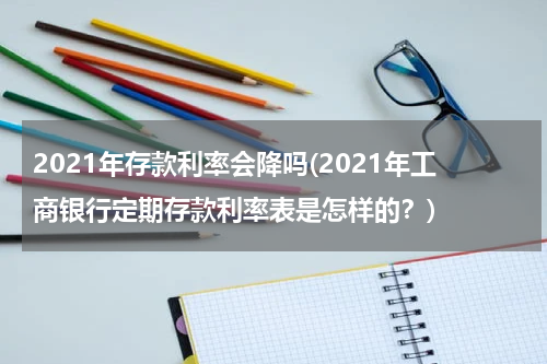 2021年存款利率会降吗(2021年工商银行定期存款利率表是怎样的？)