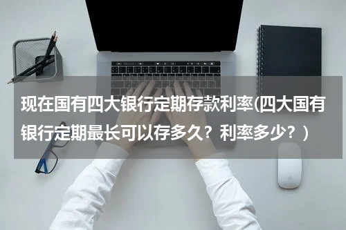 现在国有四大银行定期存款利率(四大国有银行定期最长可以存多久？利率多少？)