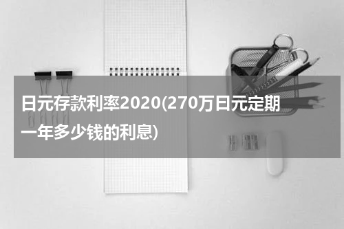 日元存款利率2020(270万曰元定期一年多少钱的利息)