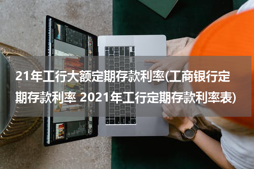 21年工行大额定期存款利率(工商银行定期存款利率 2021年工行定期存款利率表)