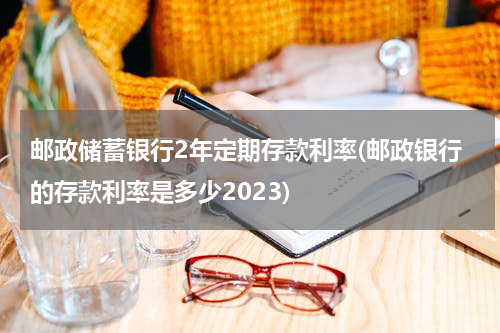 邮政储蓄银行2年定期存款利率(邮政银行的存款利率是多少2023)
