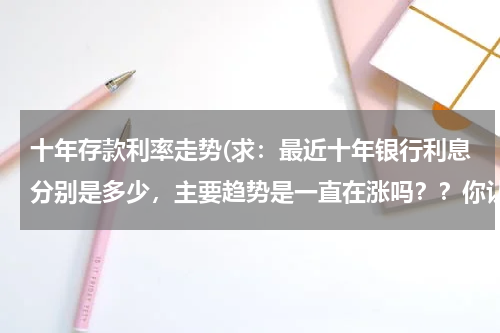 十年存款利率走势(求：最近十年银行利息分别是多少，主要趋势是一直在涨吗？？你认为未来银行利息会一直涨还是有所下调？？)