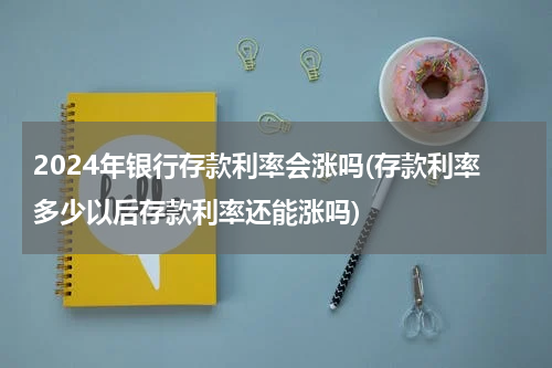 2024年银行存款利率会涨吗(存款利率多少以后存款利率还能涨吗)