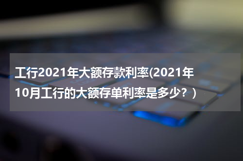 工行2021年大额存款利率(2021年10月工行的大额存单利率是多少？)