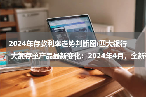 2024年存款利率走势判断图(四大银行 大额存单产品最新变化：2024年4月，全新存款利率利息表)