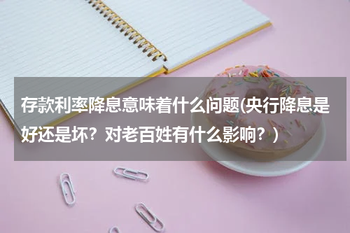 存款利率降息意味着什么问题(央行降息是好还是坏？对老百姓有什么影响？)