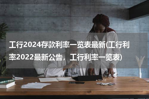 工行2024存款利率一览表最新(工行利率2022最新公告，工行利率一览表)
