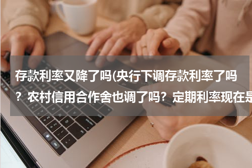 存款利率又降了吗(央行下调存款利率了吗？农村信用合作舍也调了吗？定期利率现在是多少？)
