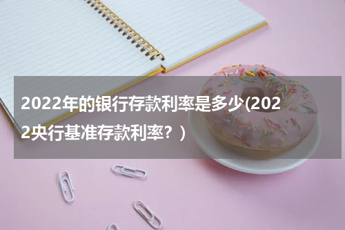 2022年的银行存款利率是多少(2022央行基准存款利率？)