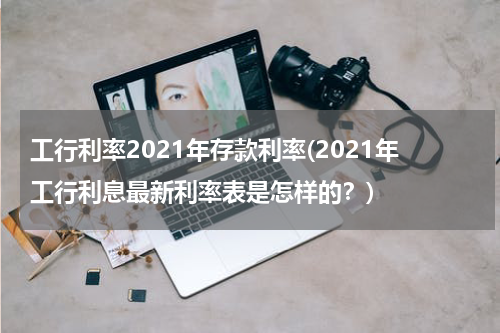 工行利率2021年存款利率(2021年工行利息最新利率表是怎样的？)