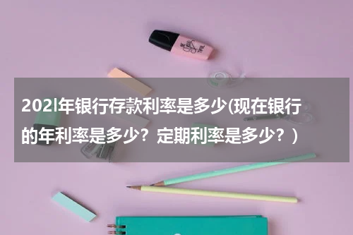 202l年银行存款利率是多少(现在银行的年利率是多少？定期利率是多少？)