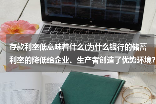 存款利率低意味着什么(为什么银行的储蓄利率的降低给企业、生产者创造了优势环境？)