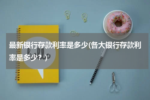 最新银行存款利率是多少(各大银行存款利率是多少？)