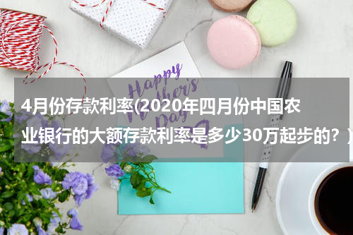 4月份存款利率(2020年四月份中国农业银行的大额存款利率是多少30万起步的？)