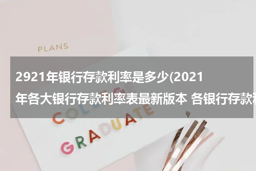 2921年银行存款利率是多少(2021年各大银行存款利率表最新版本 各银行存款利率清单)
