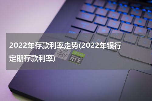 2022年存款利率走势(2022年银行定期存款利率)
