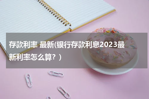 存款利率 最新(银行存款利息2023最新利率怎么算？)