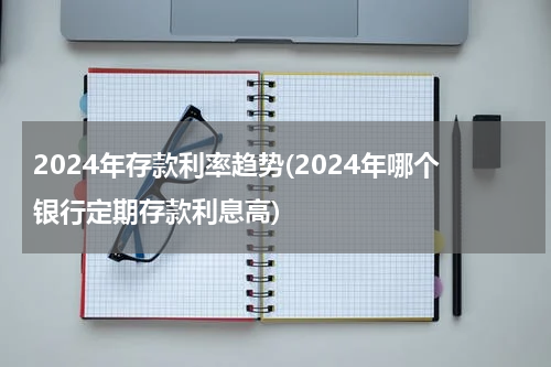 2024年存款利率趋势(2024年哪个银行定期存款利息高)