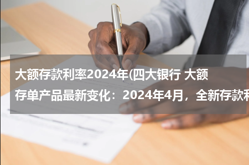 大额存款利率2024年(四大银行 大额存单产品最新变化：2024年4月，全新存款利率利息表)