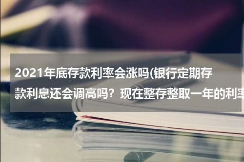 2021年底存款利率会涨吗(银行定期存款利息还会调高吗？现在整存整取一年的利率是3.5了 还会往上调吗？)