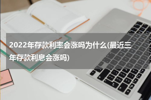 2022年存款利率会涨吗为什么(最近三年存款利息会涨吗)